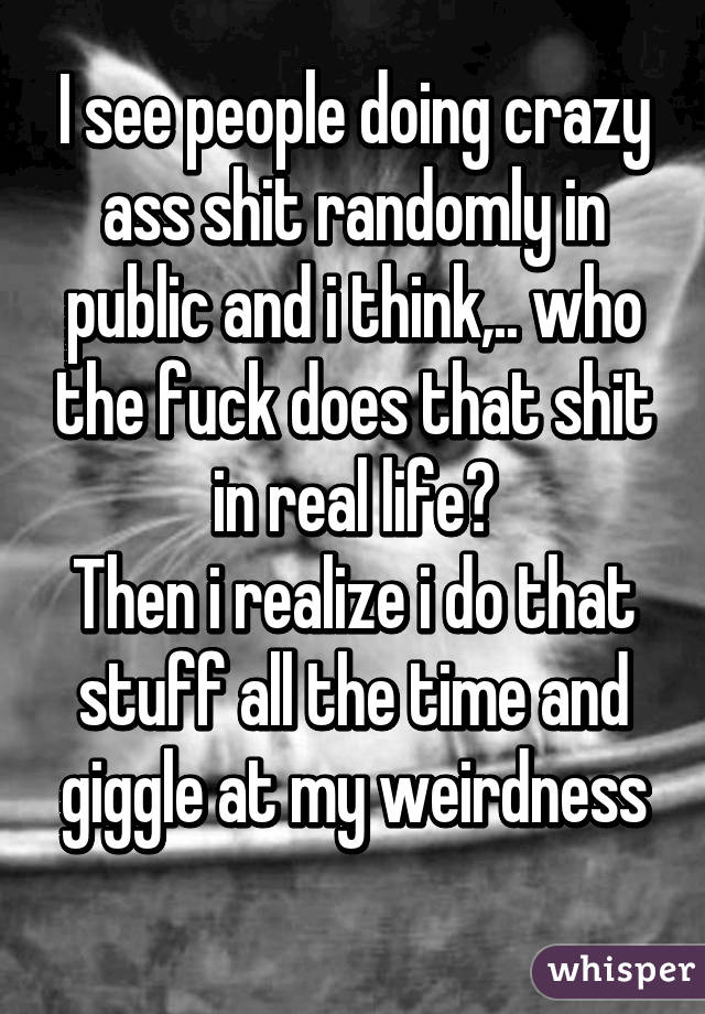 I see people doing crazy ass shit randomly in public and i think,.. who the fuck does that shit in real life?
Then i realize i do that stuff all the time and giggle at my weirdness
