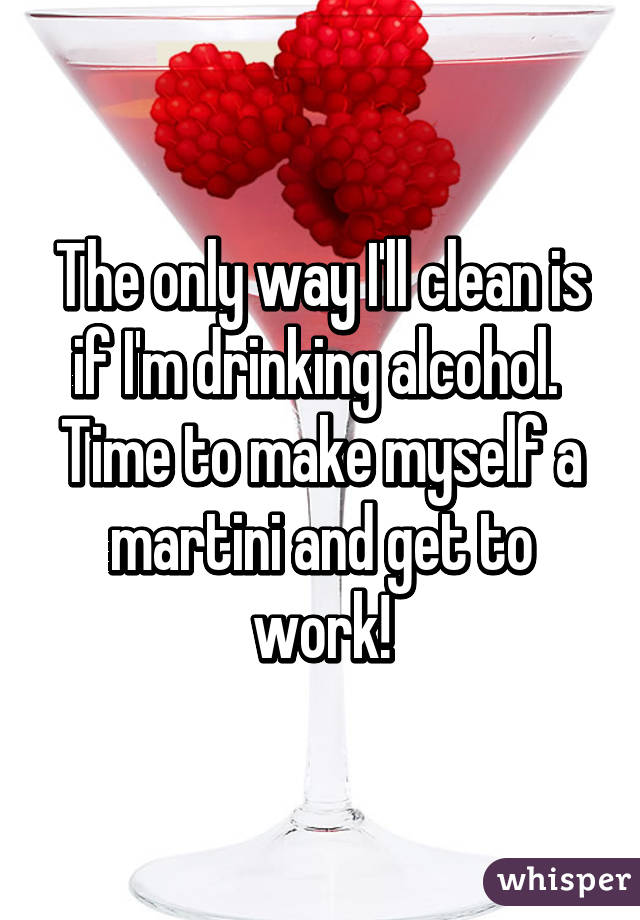 The only way I'll clean is if I'm drinking alcohol. 
Time to make myself a martini and get to work!