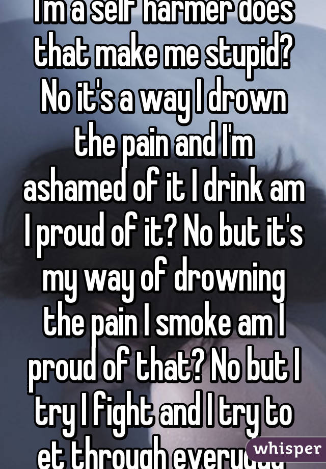 I'm a self harmer does that make me stupid? No it's a way I drown the pain and I'm ashamed of it I drink am I proud of it? No but it's my way of drowning the pain I smoke am I proud of that? No but I try I fight and I try to et through everyday 