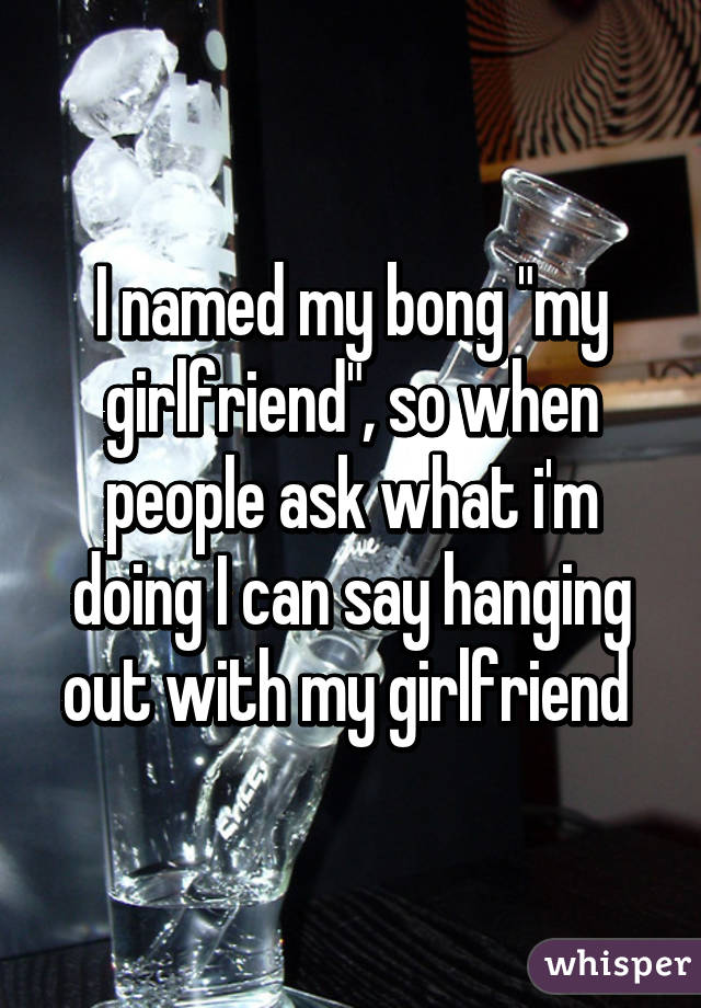 I named my bong "my girlfriend", so when people ask what i'm doing I can say hanging out with my girlfriend 