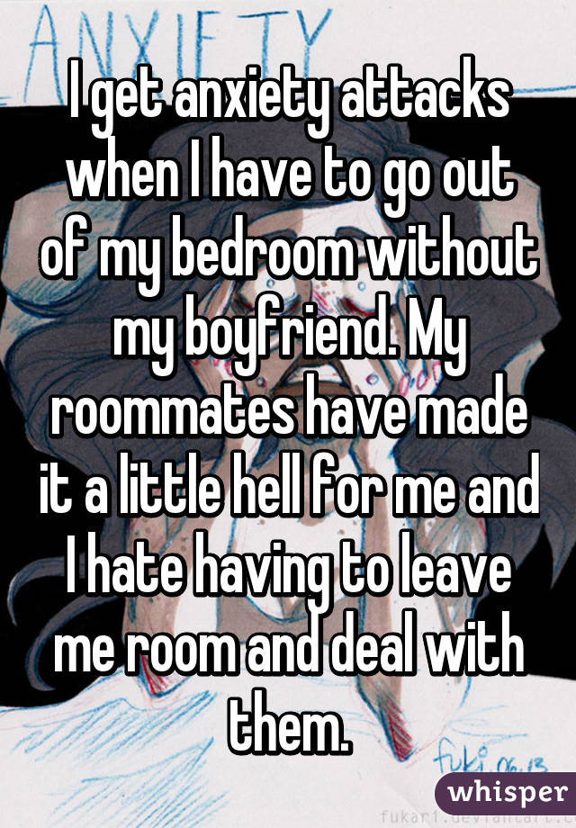 I get anxiety attacks when I have to go out of my bedroom without my boyfriend. My roommates have made it a little hell for me and I hate having to leave me room and deal with them.