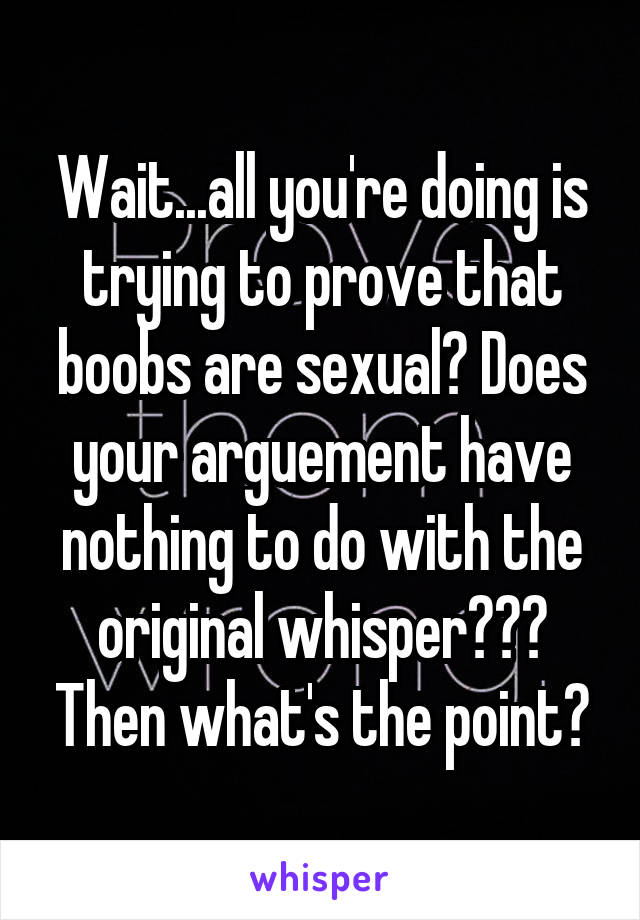 Wait...all you're doing is trying to prove that boobs are sexual? Does your arguement have nothing to do with the original whisper??? Then what's the point?