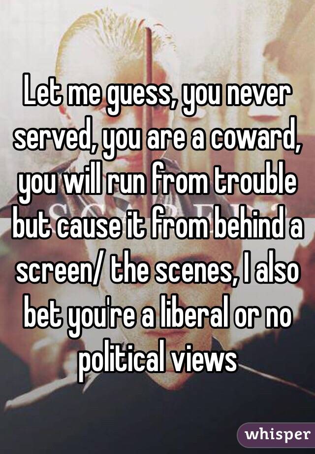 Let me guess, you never served, you are a coward, you will run from trouble but cause it from behind a screen/ the scenes, I also bet you're a liberal or no political views