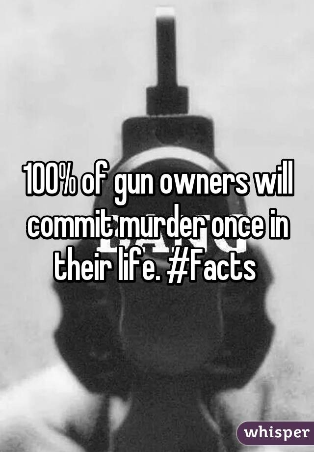 100% of gun owners will commit murder once in their life. #Facts 