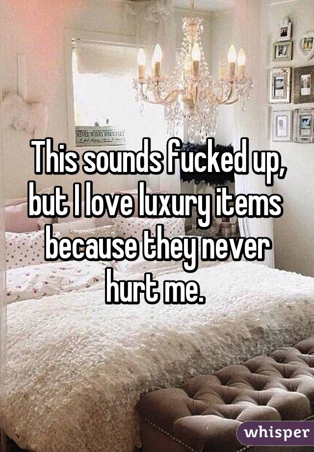 This sounds fucked up, but I love luxury items  because they never hurt me. 