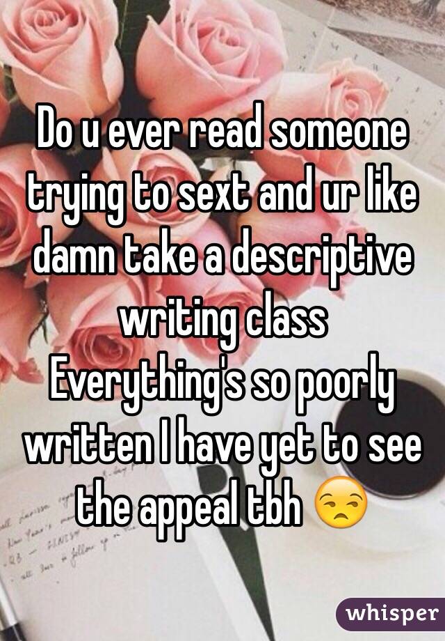 Do u ever read someone trying to sext and ur like damn take a descriptive writing class 
Everything's so poorly written I have yet to see the appeal tbh ðŸ˜’
