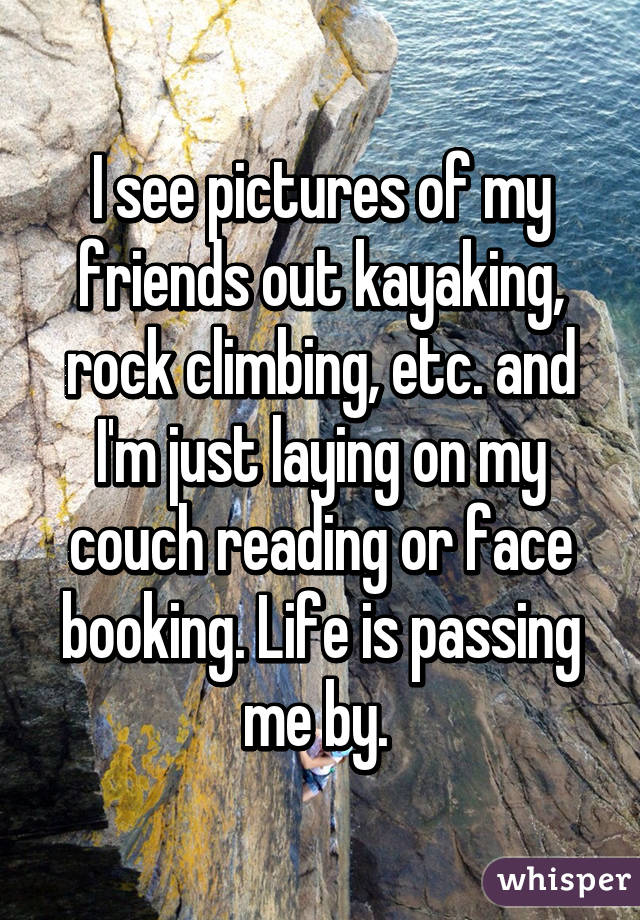 I see pictures of my friends out kayaking, rock climbing, etc. and I'm just laying on my couch reading or face booking. Life is passing me by. 