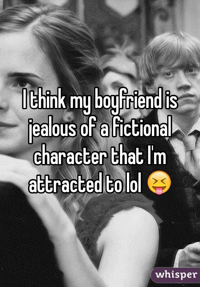 I think my boyfriend is jealous of a fictional character that I'm attracted to lol 😝