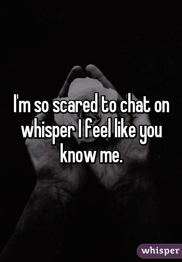 I'm so scared to chat on whisper I feel like you know me.