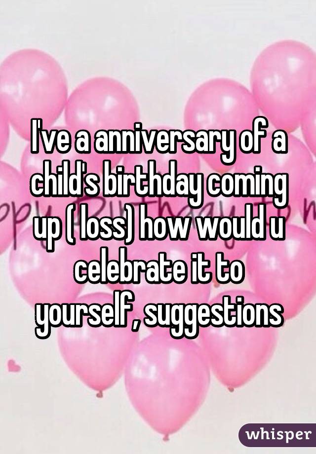 I've a anniversary of a child's birthday coming up ( loss) how would u celebrate it to yourself, suggestions