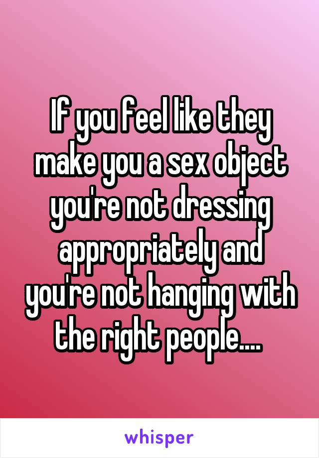 If you feel like they make you a sex object you're not dressing appropriately and you're not hanging with the right people.... 