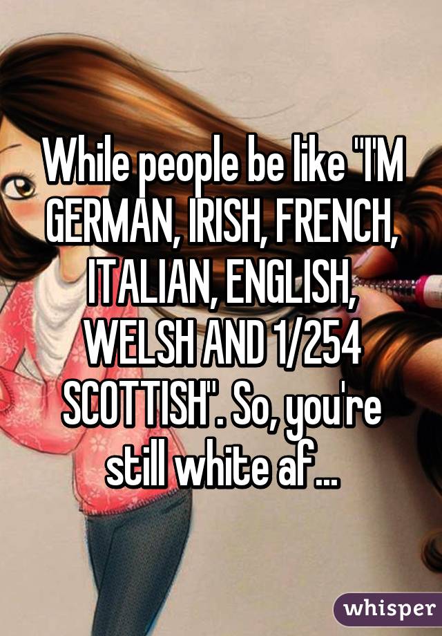 While people be like "I'M GERMAN, IRISH, FRENCH, ITALIAN, ENGLISH, WELSH AND 1/254 SCOTTISH". So, you're still white af...