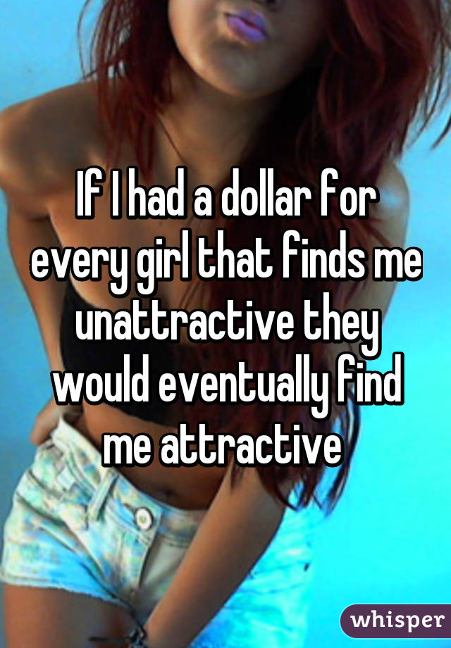 If I had a dollar for every girl that finds me unattractive they would eventually find me attractive 