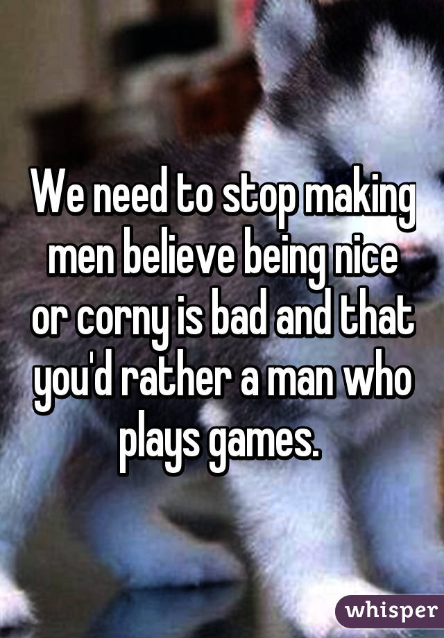 We need to stop making men believe being nice or corny is bad and that you'd rather a man who plays games. 
