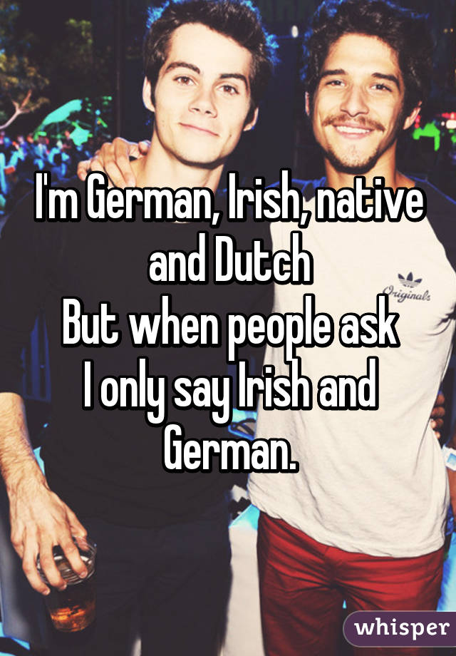 I'm German, Irish, native and Dutch
But when people ask
I only say Irish and German.