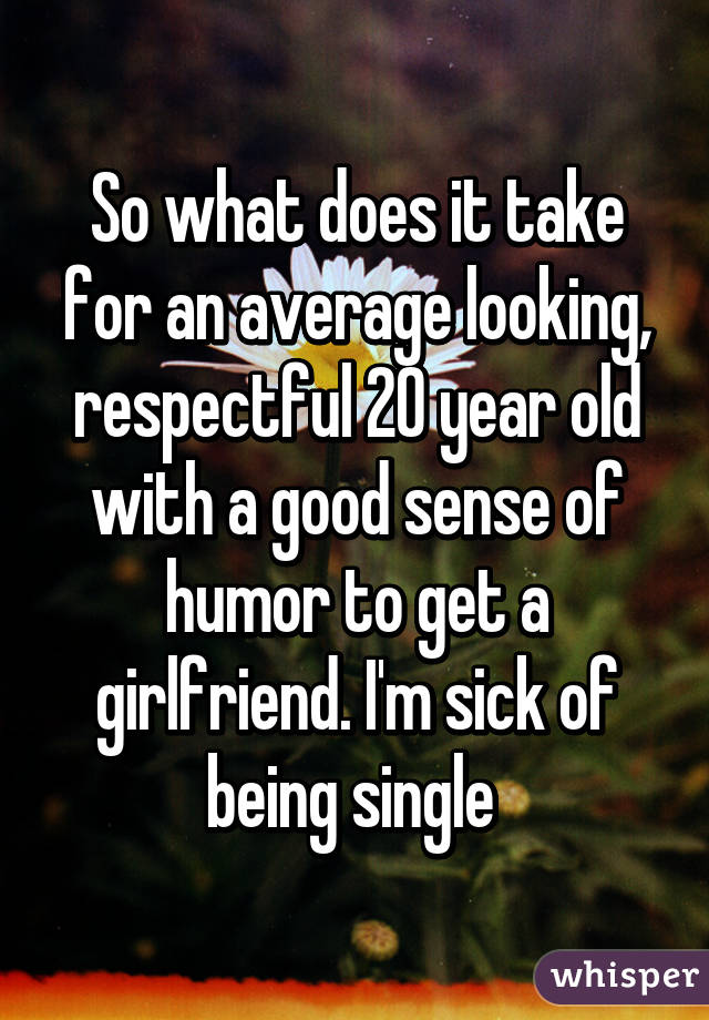 So what does it take for an average looking, respectful 20 year old with a good sense of humor to get a girlfriend. I'm sick of being single 