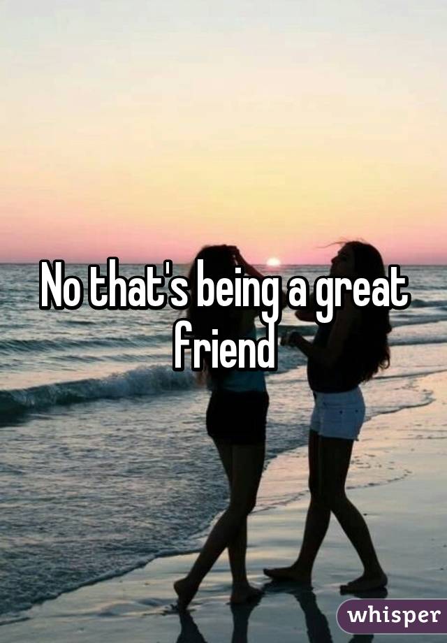 No that's being a great friend