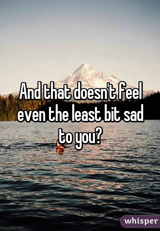 And that doesn't feel even the least bit sad to you?