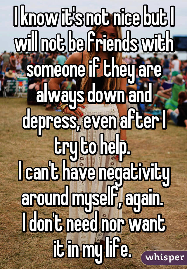 I know it's not nice but I will not be friends with someone if they are always down and depress, even after I try to help. 
I can't have negativity around myself, again. 
I don't need nor want it in my life. 