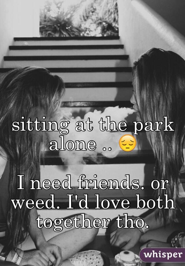 sitting at the park alone .. 😔

I need friends. or weed. I'd love both together tho.