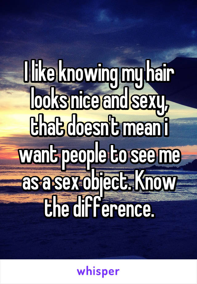 I like knowing my hair looks nice and sexy, that doesn't mean i want people to see me as a sex object. Know the difference.