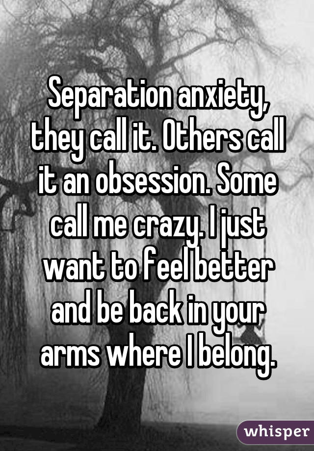 Separation anxiety, they call it. Others call it an obsession. Some call me crazy. I just want to feel better and be back in your arms where I belong.