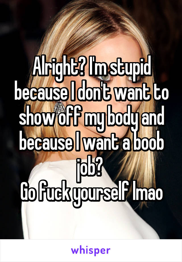 Alright? I'm stupid because I don't want to show off my body and because I want a boob job? 
Go fuck yourself lmao