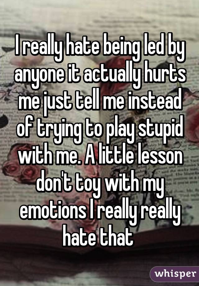 I really hate being led by anyone it actually hurts me just tell me instead of trying to play stupid with me. A little lesson don't toy with my emotions I really really hate that 