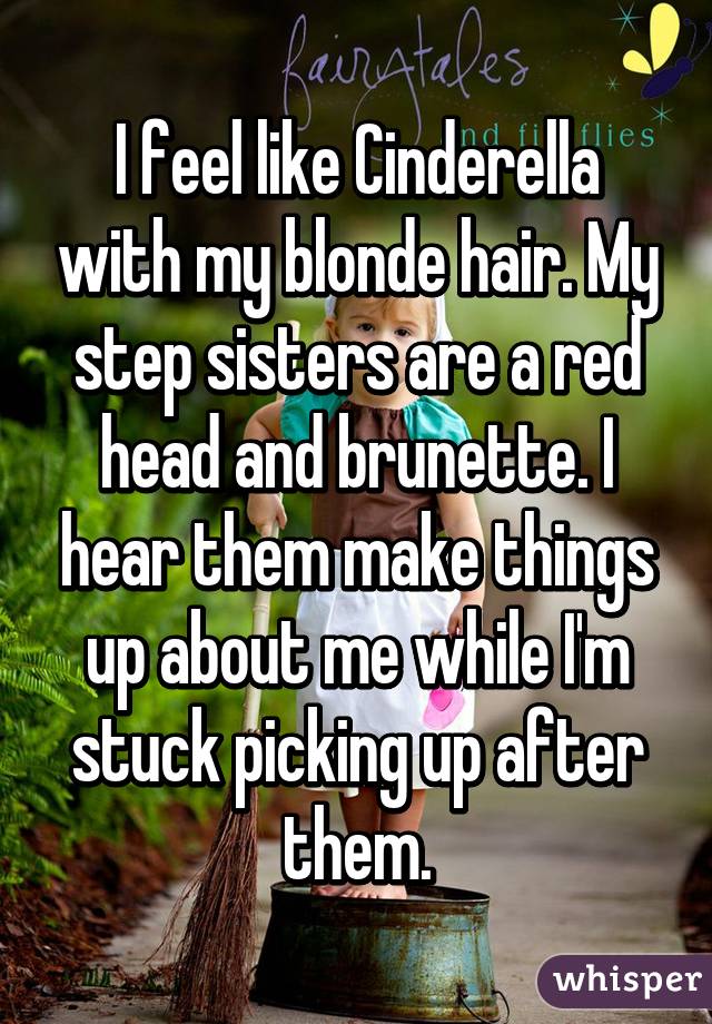 I feel like Cinderella with my blonde hair. My step sisters are a red head and brunette. I hear them make things up about me while I'm stuck picking up after them.