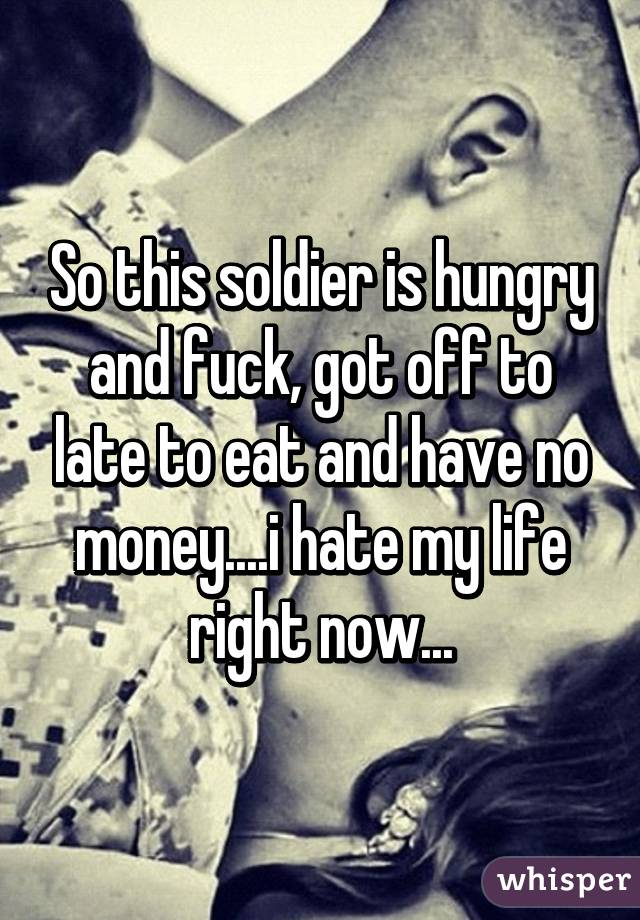 So this soldier is hungry and fuck, got off to late to eat and have no money....i hate my life right now...