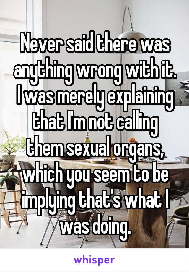 Never said there was anything wrong with it. I was merely explaining that I'm not calling them sexual organs, which you seem to be implying that's what I was doing.