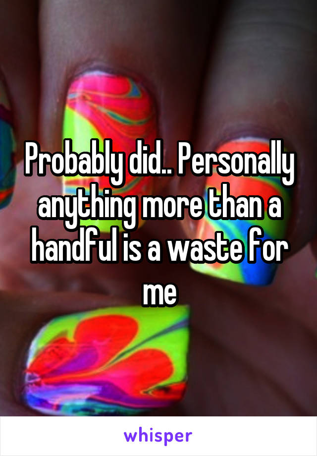 Probably did.. Personally anything more than a handful is a waste for me