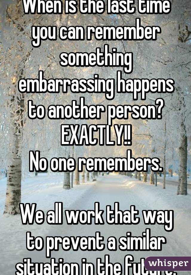 When is the last time you can remember something embarrassing happens to another person? EXACTLY!!
No one remembers.

We all work that way to prevent a similar situation in the future.