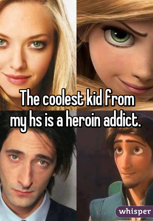 The coolest kid from my hs is a heroin addict. 