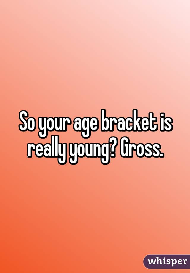 So your age bracket is really young? Gross.