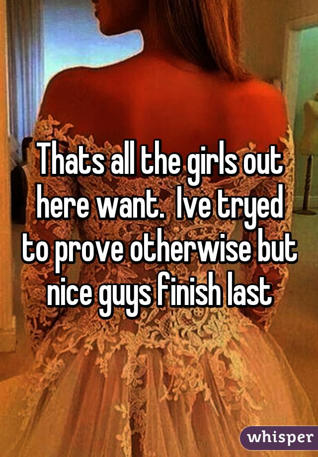 Thats all the girls out here want.  Ive tryed to prove otherwise but nice guys finish last
