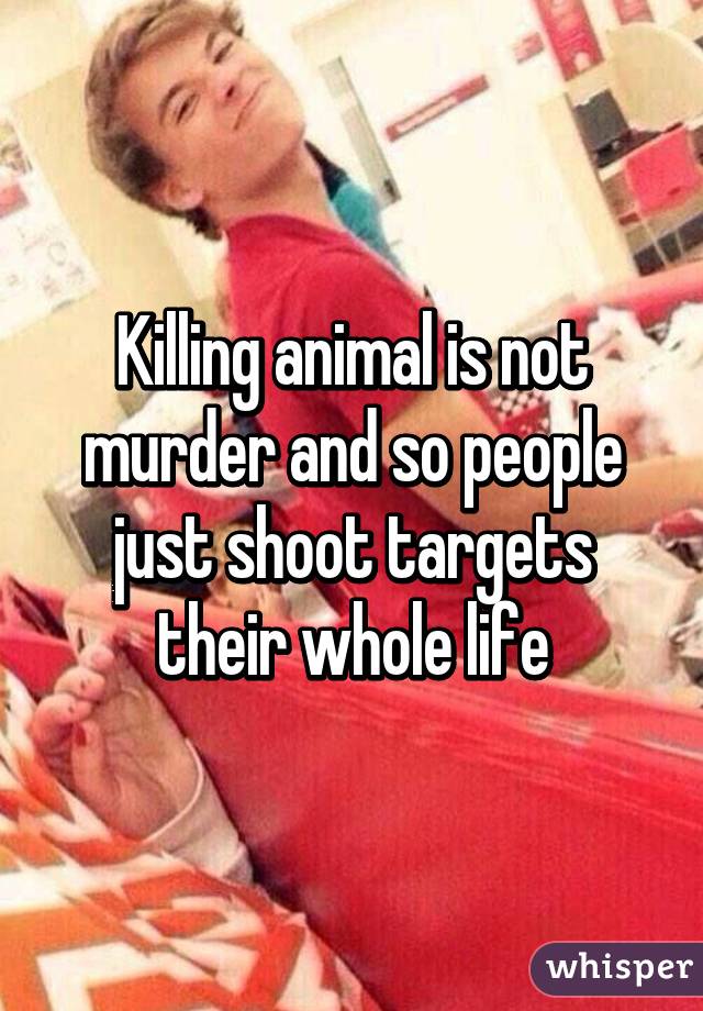 Killing animal is not murder and so people just shoot targets their whole life