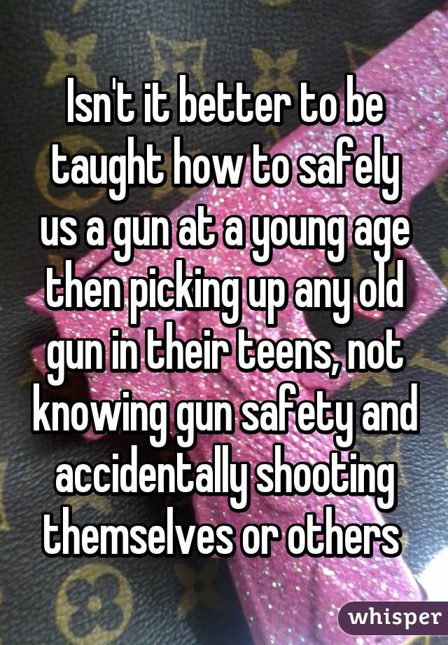 Isn't it better to be taught how to safely us a gun at a young age then picking up any old gun in their teens, not knowing gun safety and accidentally shooting themselves or others 