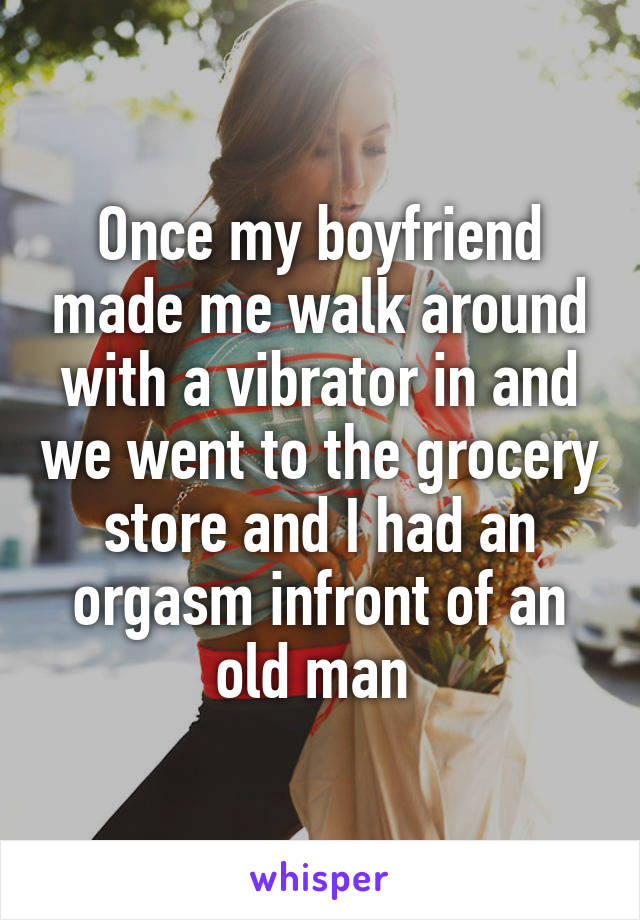 Once my boyfriend made me walk around with a vibrator in and we went to the grocery store and I had an orgasm infront of an old man 