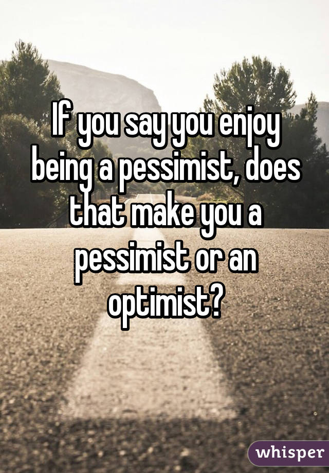 If you say you enjoy being a pessimist, does that make you a pessimist or an optimist?
