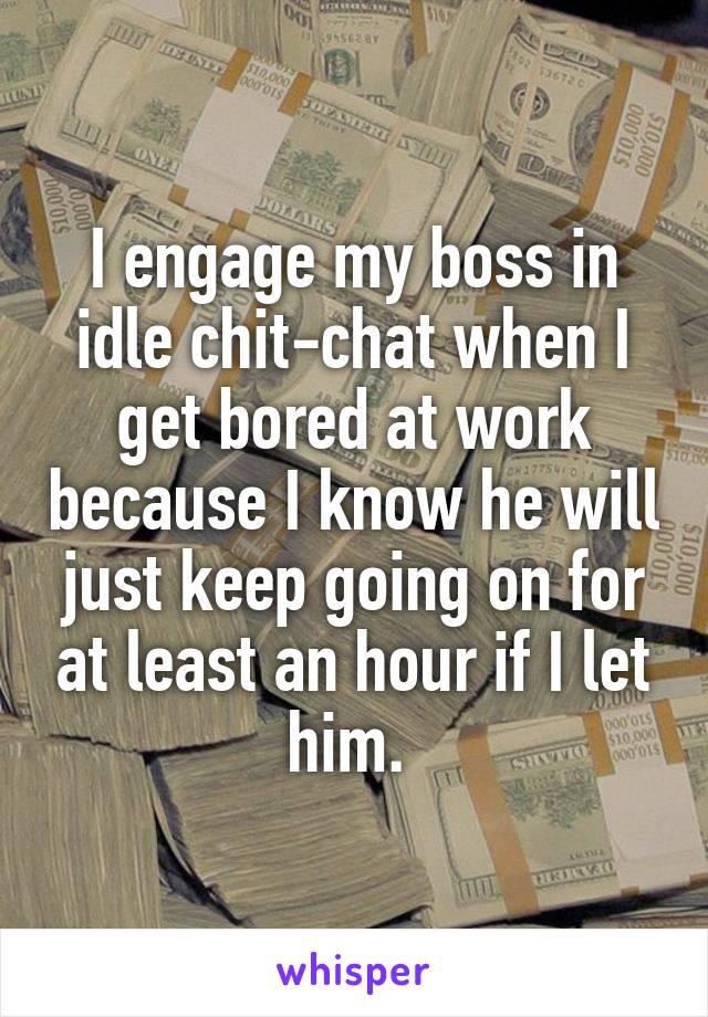 I engage my boss in idle chit-chat when I get bored at work because I know he will just keep going on for at least an hour if I let him. 