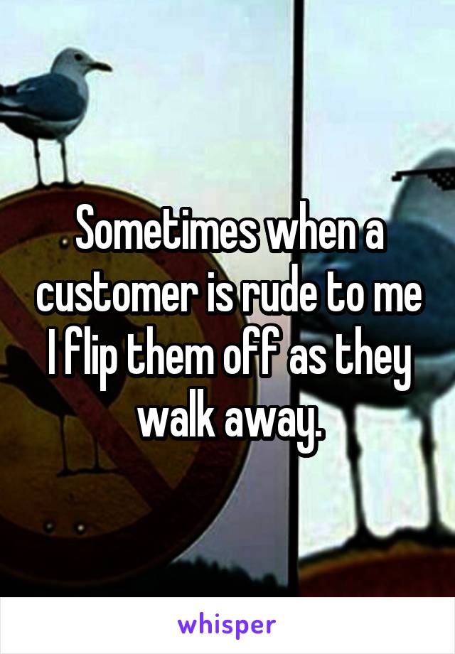 Sometimes when a customer is rude to me I flip them off as they walk away.