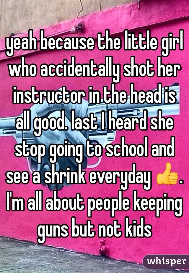 yeah because the little girl who accidentally shot her instructor in the head is all good. last I heard she stop going to school and see a shrink everyday 👍. I'm all about people keeping guns but not kids   