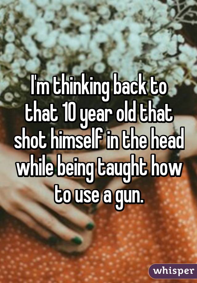 I'm thinking back to that 10 year old that shot himself in the head while being taught how to use a gun.