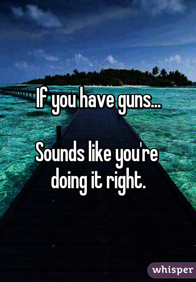 If you have guns...

Sounds like you're 
doing it right.