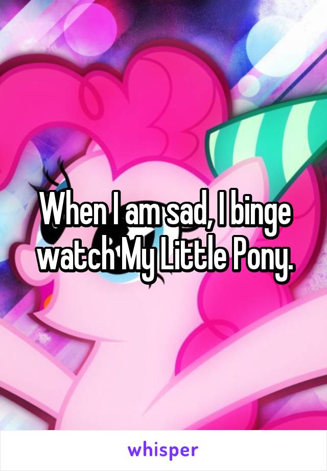 When I am sad, I binge watch My Little Pony.