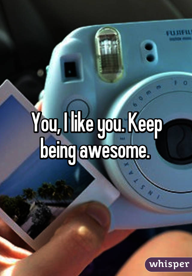 You, I like you. Keep being awesome. 