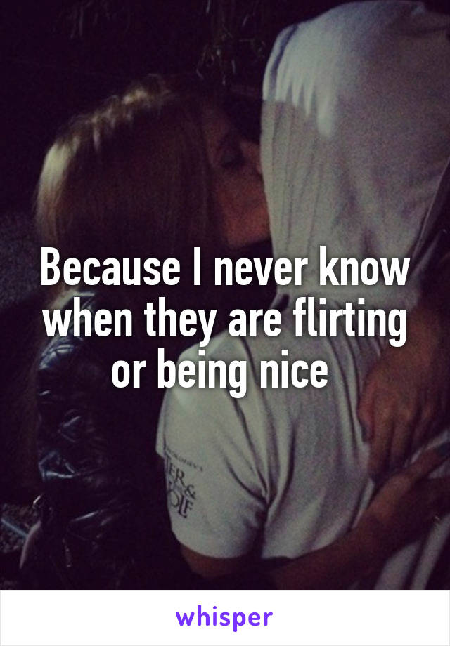 Because I never know when they are flirting or being nice 