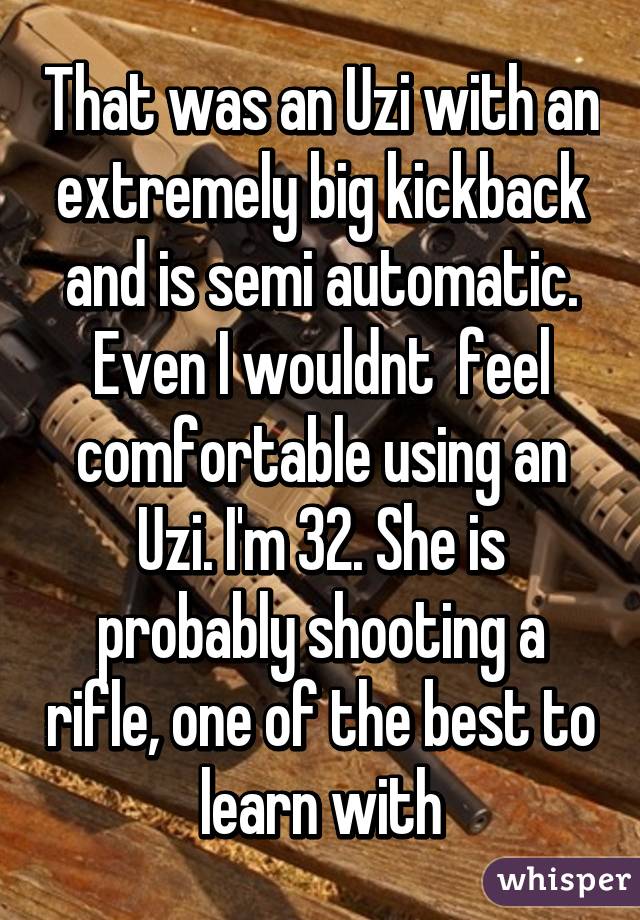 That was an Uzi with an extremely big kickback and is semi automatic. Even I wouldnt  feel comfortable using an Uzi. I'm 32. She is probably shooting a rifle, one of the best to learn with