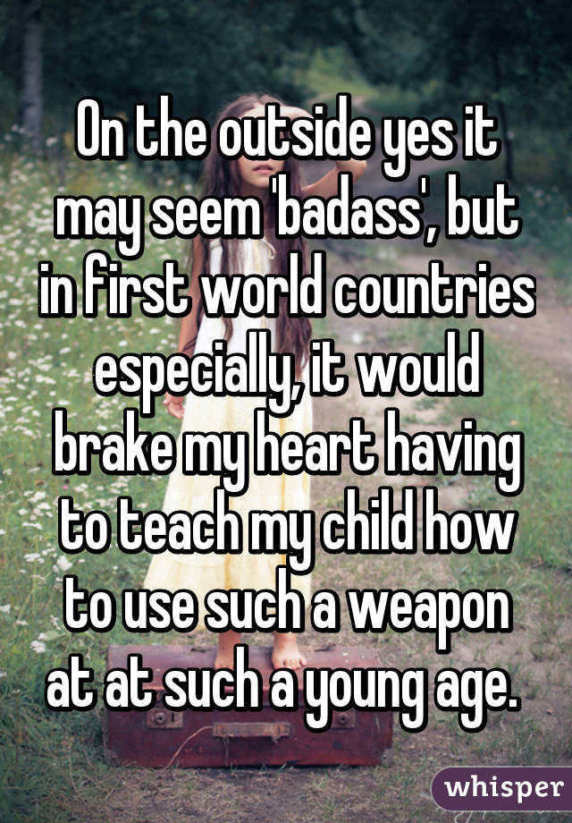 On the outside yes it may seem 'badass', but in first world countries especially, it would brake my heart having to teach my child how to use such a weapon at at such a young age. 